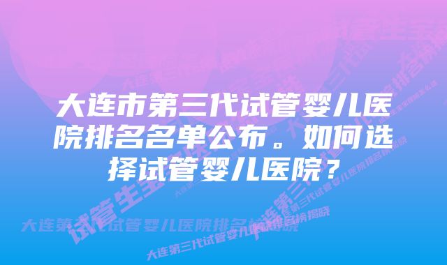 大连市第三代试管婴儿医院排名名单公布。如何选择试管婴儿医院？