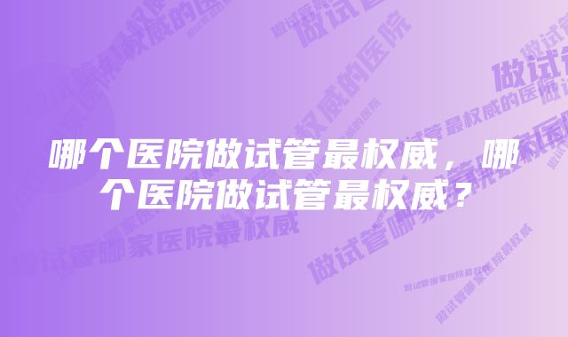 哪个医院做试管最权威，哪个医院做试管最权威？