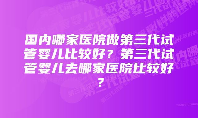 国内哪家医院做第三代试管婴儿比较好？第三代试管婴儿去哪家医院比较好？