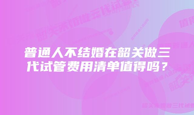 普通人不结婚在韶关做三代试管费用清单值得吗？