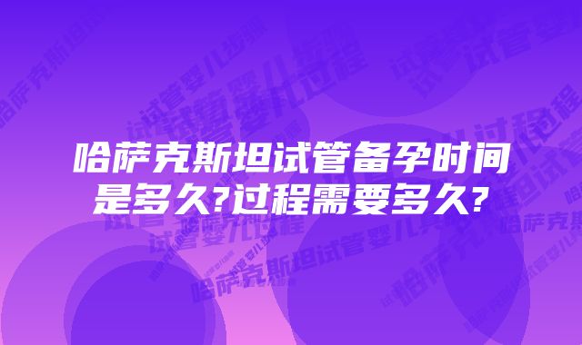 哈萨克斯坦试管备孕时间是多久?过程需要多久?