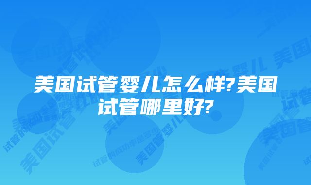 美国试管婴儿怎么样?美国试管哪里好?