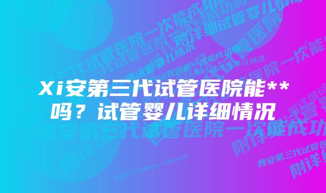 Xi安第三代试管医院能**吗？试管婴儿详细情况