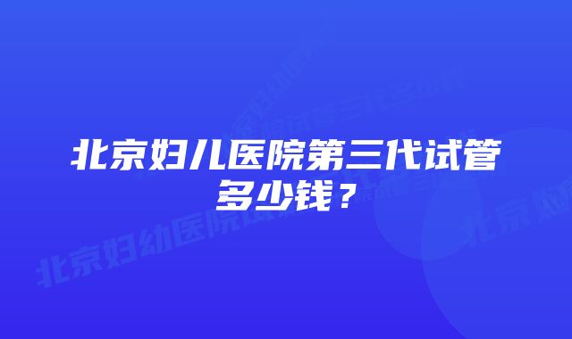 北京妇儿医院第三代试管多少钱？