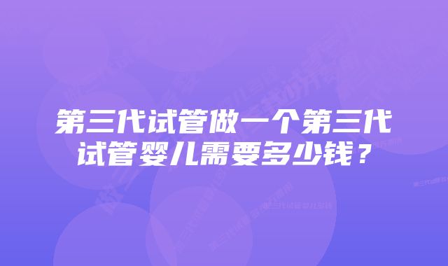 第三代试管做一个第三代试管婴儿需要多少钱？