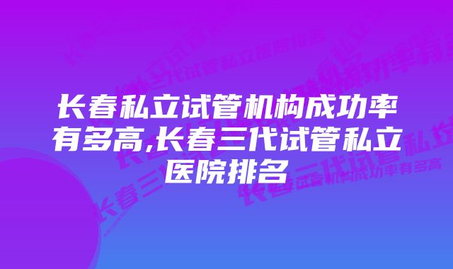 长春私立试管机构成功率有多高,长春三代试管私立医院排名