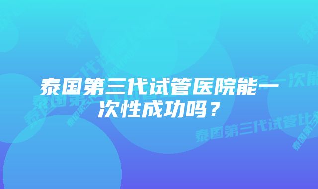 泰国第三代试管医院能一次性成功吗？