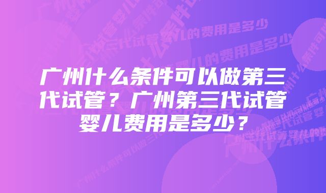 广州什么条件可以做第三代试管？广州第三代试管婴儿费用是多少？