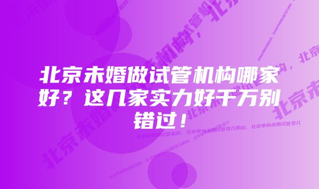 北京未婚做试管机构哪家好？这几家实力好千万别错过！