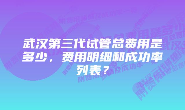 武汉第三代试管总费用是多少，费用明细和成功率列表？