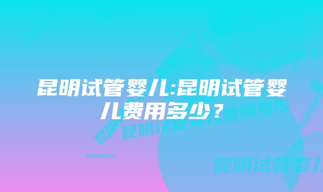 昆明试管婴儿:昆明试管婴儿费用多少？