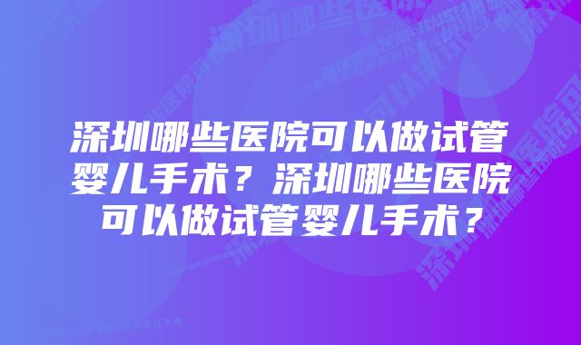 深圳哪些医院可以做试管婴儿手术？深圳哪些医院可以做试管婴儿手术？