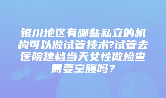 银川地区有哪些私立的机构可以做试管技术?试管去医院建档当天女性做检查需要空腹吗？