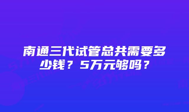 南通三代试管总共需要多少钱？5万元够吗？