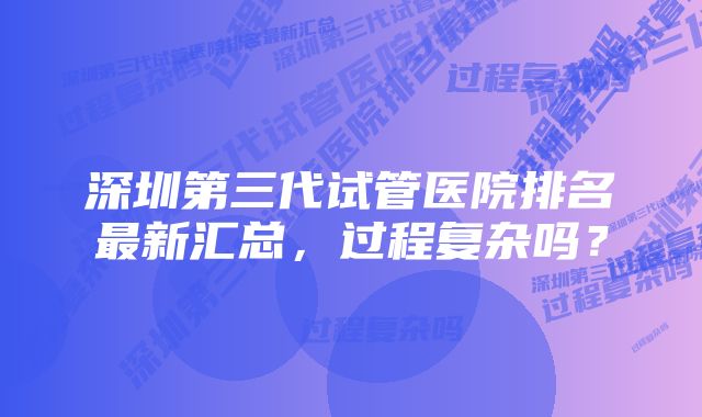 深圳第三代试管医院排名最新汇总，过程复杂吗？