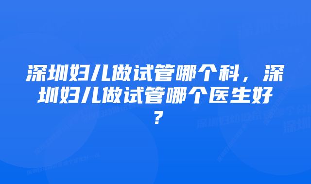 深圳妇儿做试管哪个科，深圳妇儿做试管哪个医生好？