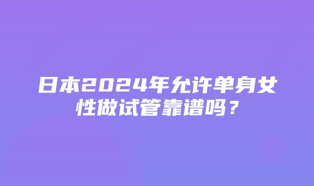 日本2024年允许单身女性做试管靠谱吗？