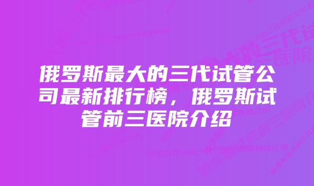 俄罗斯最大的三代试管公司最新排行榜，俄罗斯试管前三医院介绍