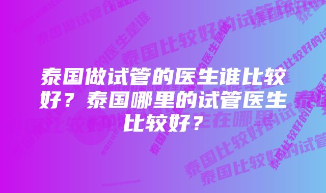 泰国做试管的医生谁比较好？泰国哪里的试管医生比较好？