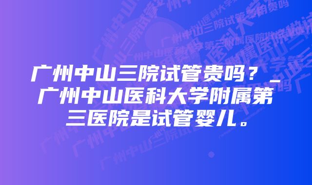 广州中山三院试管贵吗？_广州中山医科大学附属第三医院是试管婴儿。