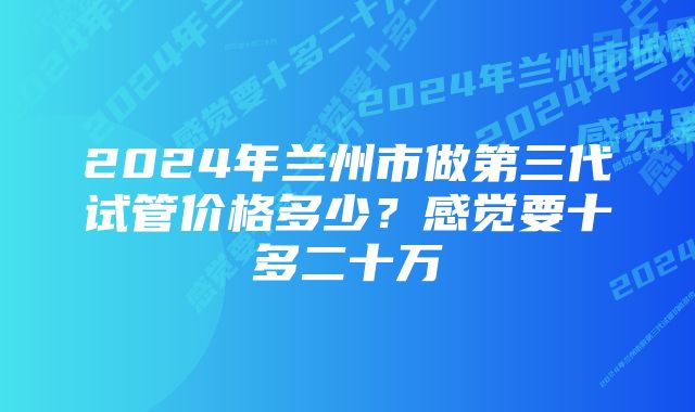 2024年兰州市做第三代试管价格多少？感觉要十多二十万