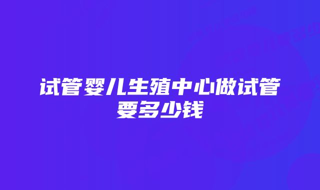 试管婴儿生殖中心做试管要多少钱