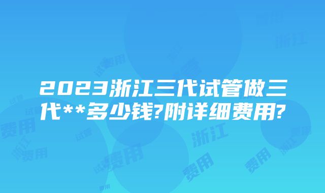 2023浙江三代试管做三代**多少钱?附详细费用?