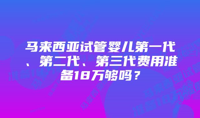 马来西亚试管婴儿第一代、第二代、第三代费用准备18万够吗？