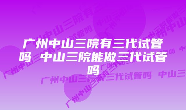 广州中山三院有三代试管吗 中山三院能做三代试管吗