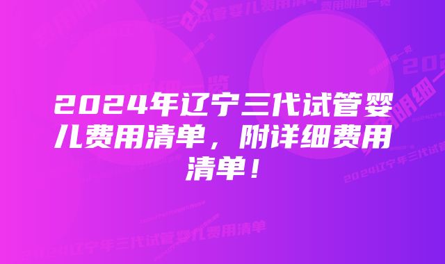 2024年辽宁三代试管婴儿费用清单，附详细费用清单！