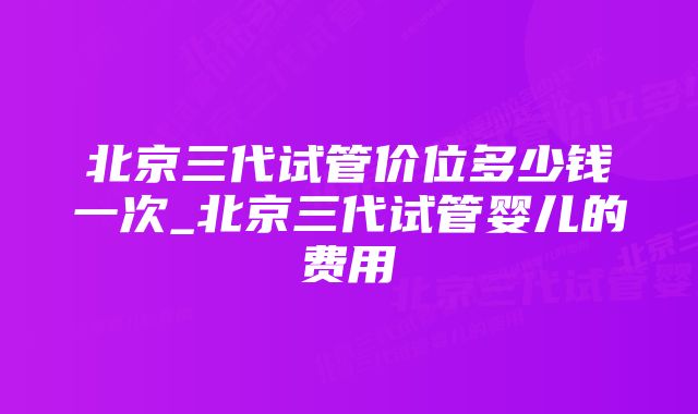 北京三代试管价位多少钱一次_北京三代试管婴儿的费用