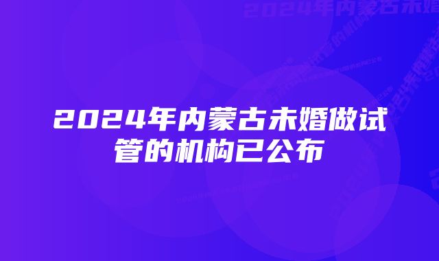 2024年内蒙古未婚做试管的机构已公布