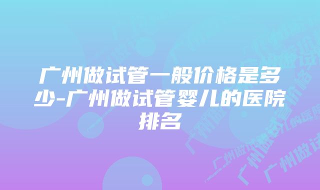 广州做试管一般价格是多少-广州做试管婴儿的医院排名