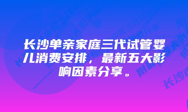 长沙单亲家庭三代试管婴儿消费安排，最新五大影响因素分享。