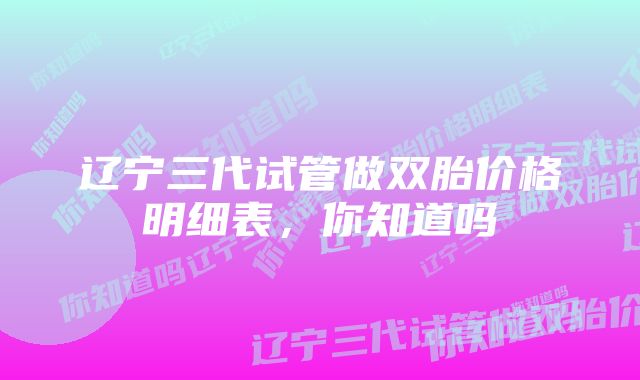 辽宁三代试管做双胎价格明细表，你知道吗