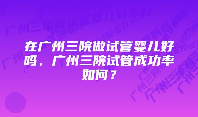 在广州三院做试管婴儿好吗，广州三院试管成功率如何？