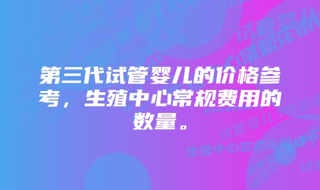 第三代试管婴儿的价格参考，生殖中心常规费用的数量。