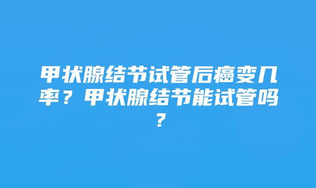 甲状腺结节试管后癌变几率？甲状腺结节能试管吗？