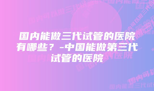 国内能做三代试管的医院有哪些？-中国能做第三代试管的医院