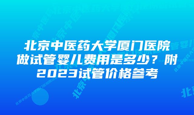 北京中医药大学厦门医院做试管婴儿费用是多少？附2023试管价格参考