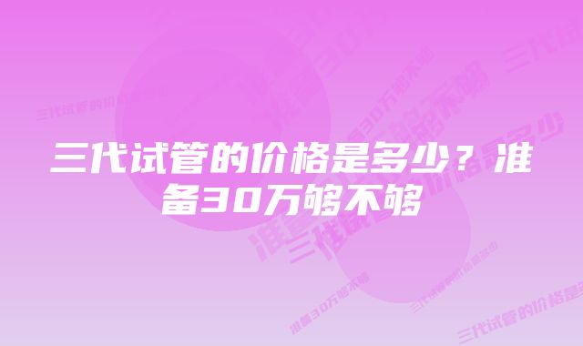 三代试管的价格是多少？准备30万够不够