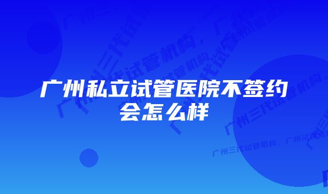 广州私立试管医院不签约会怎么样