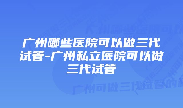 广州哪些医院可以做三代试管-广州私立医院可以做三代试管