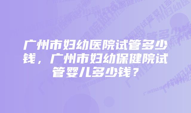 广州市妇幼医院试管多少钱，广州市妇幼保健院试管婴儿多少钱？