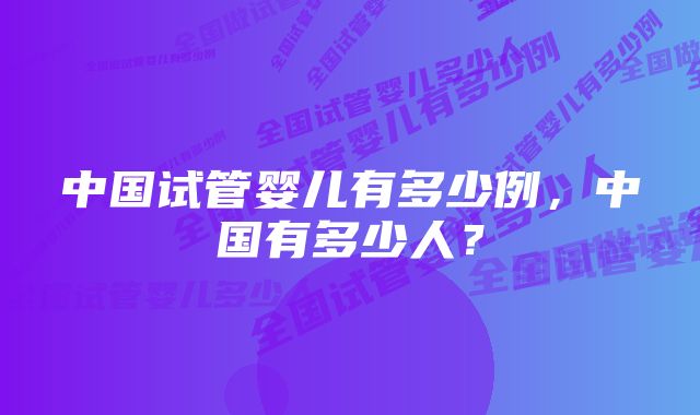 中国试管婴儿有多少例，中国有多少人？