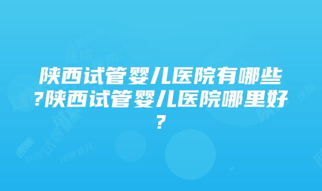 陕西试管婴儿医院有哪些?陕西试管婴儿医院哪里好?