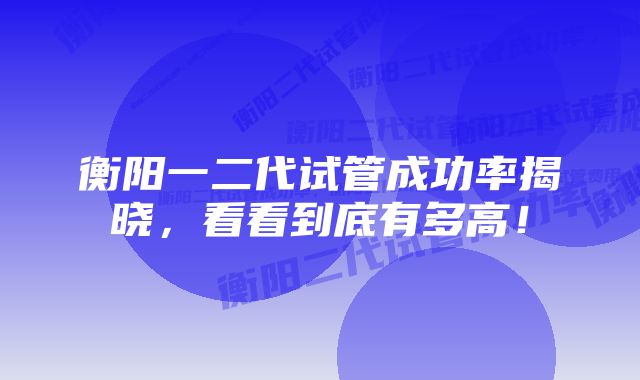 衡阳一二代试管成功率揭晓，看看到底有多高！