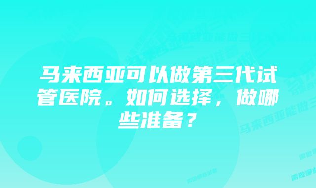 马来西亚可以做第三代试管医院。如何选择，做哪些准备？