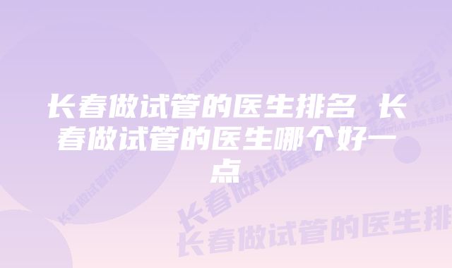 长春做试管的医生排名 长春做试管的医生哪个好一点