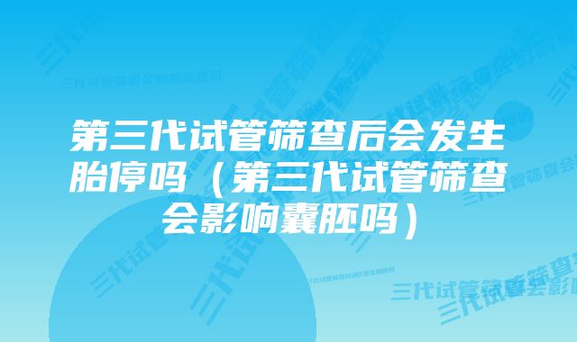 第三代试管筛查后会发生胎停吗（第三代试管筛查会影响囊胚吗）